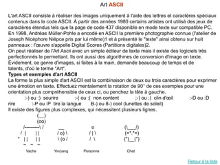 Art ASCII
L'art ASCII consiste à réaliser des images uniquement à l'aide des lettres et caractères spéciaux
contenus dans le code ASCII. À partir des années 1980 certains artistes ont utilisé des jeux de
caractères étendus tels que la page de code 437 disponible en mode texte sur compatible PC.
En 1998, Andréas Müller-Pohle a encodé en ASCII la première photographie connue (l'atelier de
Joseph Nicéphore Niépce pris par lui même)1 et à présenté le "texte" ainsi obtenu sur huit
panneaux : l'œuvre s'appelle Digital Scores (Partitions digitales)2.
On peut réaliser de l'Art Ascii avec un simple éditeur de texte mais il existe des logiciels très
perfectionnés le permettant. Ils ont aussi des algorithmes de conversion d'image en texte.
Évidement, ce genre d'images, si faites à la main, demande beaucoup de temps et de
talents, d'où le terme "Art".
Types et exemples d'art ASCII
La forme la plus simple d'art ASCII est la combinaison de deux ou trois caractères pour exprimer
une émotion en texte. Effectuez mentalement la rotation de 90° de ces exemples pour une
orientation plus compréhensible de ceux ci, ou penchez la tête à gauche.
          :-) ou :) sourire         :-( ou :( non content          ;-) ou ;) clin d'œil :-D ou :D
rire          :-P ou :P tire la langue       B-) ou 8-) cool (lunettes de soleil)
Il existe des figures plus complexes, qui nécessitent plusieurs lignes.
                  (__)
                  (oo)
         /--------- /      __               o                (___/)
       / |       ||        / o)            /|               (=*.*=)
      * ||       ||         (o /           /               (")__(")
         ~ ~ ~
        Vache        Yin/yang      Personne               Chat

                                                                                   Retour à la liste
 