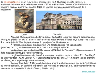 Le néoclassicisme est un mouvement artistique qui s'est développé dans la peinture, la
sculpture, l'architecture et la littérature entre 1750 et 1830 environ. Ce nom s'applique aussi au
domaine musical à partir des années 1920, en réaction aux excès du romantisme et de la
modernité.




            Apparu à Rome au milieu du XVIIIe siècle, il prônait le retour aux canons esthétiques de
l’Antiquité grecque et latine. Le néo-classicisme se répandit dans tous les pays européens et aux
É.-U. (Capitole de Washington), et se prolongea jusqu’en 1830 environ.
            À l’origine, on constate généralement une réaction contre l’art «aristocrate»
(baroque, rococo), ainsi qu’une admiration pour la République romaine.
            L’art antique, que les fouilles d’Herculanum (1720) et de Pompéi (1748) commençaient à
faire mieux connaître, prit force de symbole.
            La génération des architectes néo-classiques français comprend notam. E. L. Boullée, C.
de Wailly (Odéon), C. N. Ledoux, A. T. Brongniart (Bourse de Paris), J.-F. Chalgrin (arc de triomphe
de l’Étoile), P. A. Vignon (égl. de la Madeleine).
             Le sculpteur italien A. Canova fut celui qui soumit le plus facilement son art à l’esthétique
du «noble contour». En peinture, le Serment des Horaces, de David (1784), se présenta comme le
manifeste de la nouvelle école (F. Gérard, Girodet, etc.).
                                                                                          Retour à la liste
 