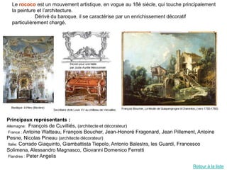 Le rococo est un mouvement artistique, en vogue au 18è siècle, qui touche principalement
  la peinture et l’architecture.
             Dérivé du baroque, il se caractérise par un enrichissement décoratif
  particulièrement chargé.




Principaux représentants :
Allemagne: François de Cuvilliés, (architecte et décorateur)
 France : Antoine Watteau, François Boucher, Jean-Honoré Fragonard, Jean Pillement, Antoine
Pesne, Nicolas Pineau (architecte décorateur)
 Italie: Corrado Giaquinto, Giambattista Tiepolo, Antonio Balestra, les Guardi, Francesco
Solimena, Alessandro Magnasco, Giovanni Domenico Ferretti
 Flandres : Peter Angelis

                                                                                 Retour à la liste
 