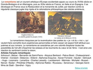 Le romantisme est un courant artistique d'Europe occidentale apparu au cours du XVIIIè siècle en
Grande-Bretagne et en Allemagne, puis au XIXe siècle en France, en Italie et en Espagne. Il se
développe en France sous la Restauration et la monarchie de Juillet, par réaction contre la
régularité classique jugée trop rigide et le rationalisme philosophique des siècles antérieurs.




           Le romantisme s'esquisse par la revendication des poètes du « je » et du « moi », qui
veulent faire connaître leurs expériences personnelles et faire cesser cet aspect fictif attribué aux
poèmes et aux romans. Le romantisme se caractérise par une volonté d'explorer toutes les
possibilités de l'art afin d'exprimer les extases et les tourments du cœur et de l'âme : il est ainsi une
réaction du sentiment contre la raison,
Artistes français romantiques:
Arlincourt - Balzac - Bernardin de Saint-Pierre - Aloysius Bertrand - Petrus Borel - Chateaubriand -
Chénier - Constant - Delacroix - Diderot - Alphonse Esquiros - Xavier Forneret - Gautier - Géricault
- Hugo - Lacenaire - Lamartine - Charles Lassailly - Lautréamont - Mérimée - Michelet - Musset -
Nerval - Nodier - Philothée O'Neddy - Alphonse Rabbe - Rousseau - Senancour - Georges Sand-
Mme de Staël - Stendhal - Vigny
                                                                                     Retour à la liste
 