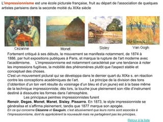 L'impressionnisme est une école picturale française, fruit au départ de l'association de quelques
artistes parisiens dans la seconde moitié du XIXe siècle




   Fortement critiqué à ses débuts, le mouvement se manifesta notamment, de 1874 à
   1886, par huit expositions publiques à Paris, et marqua la rupture de l'art moderne avec
   l'académisme. L'impressionnisme est notamment caractérisé par une tendance à noter
   les impressions fugitives, la mobilité des phénomènes plutôt que l'aspect stable et
   conceptuel des choses.
   C'est un mouvement pictural qui se développa dans le dernier quart du XIXe s. en réaction
   contre les conceptions académiques de l’art.          Le principe de la division des tons
   (l’obtention d’un ton vert résulte du voisinage d’un bleu et d’un jaune) est à la base même
   de la technique impressionniste; dès lors, la touche joue pleinement son rôle d’instrument
   destiné à dissoudre les formes dans l’atmosphère.
              Les principaux peintres impressionnistes furent
   Renoir, Degas, Monet, Manet, Sisley, Pissarro. En 1873, le style impressionniste se
   généralisa et s’affirma pleinement, tandis que 1877 marqua son apogée.
   En ce qui concerne Cézanne et Gauguin, c’est abusivement que leurs noms sont associés à
   l’impressionnisme, dont ils apprécièrent la nouveauté mais ne partagèrent pas les principes.
                                                                                       Retour à la liste
 