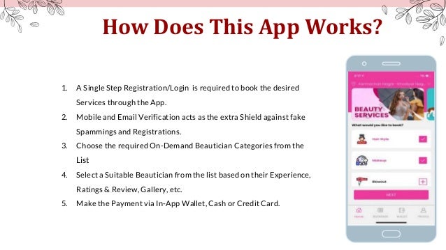 How Does This App Works?
1. A Single Step Registration/Login is required to book the desired
Services through the App.
2. Mobile and Email Verification acts as the extra Shield against fake
Spammings and Registrations.
3. Choose the required On-Demand Beautician Categories from the
List
4. Select a Suitable Beautician from the list based on their Experience,
Ratings & Review, Gallery, etc.
5. Make the Payment via In-App Wallet, Cash or Credit Card.
 
