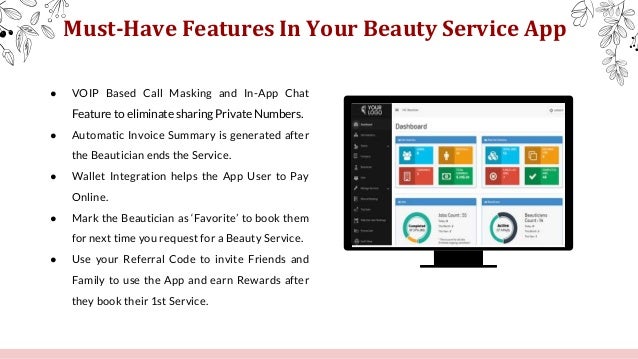 Must-Have Features In Your Beauty Service App
● VOIP Based Call Masking and In-App Chat
Feature to eliminate sharing Private Numbers.
● Automatic Invoice Summary is generated after
the Beautician ends the Service.
● Wallet Integration helps the App User to Pay
Online.
● Mark the Beautician as ‘Favorite’ to book them
for next time you request for a Beauty Service.
● Use your Referral Code to invite Friends and
Family to use the App and earn Rewards after
they book their 1st Service.
 