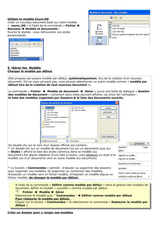 Utiliser le modèle Cours HG
Créer un nouveau document basé sur notre modèle
« cours_HG » à l'aide de la commande « Fichier 
Nouveau  Modèle et documents »
Ouvrez le styliste : vous retrouverez vos styles
personnalisés




5 -Gérer les Modèle
Changer le modèle par défaut

OOo propose son propre modèle par défaut, systématiquement, lors de la création d’un nouveau
document. S’il ne vous convient pas, vous pouvez sélectionner un autre modèle comme « modèle par
défaut lors de la création de tout nouveau document ».

La commande « Fichier  Modèle de document  Gérer » ouvre une boîte de dialogue « Gestion
des modèles de document » contenant deux listes pouvant afficher, au choix de l'utilisateur :
la liste des modèles organisés par dossiers & la liste des documents ouverts.




Un double-clic sur le nom d'un dossier affiche son contenu.
* Un double-clic sur un modèle de document (ou sur un document) puis sur
« Styles » affiche la liste des styles contenus dans ce modèle (ou
document).Par glisser-déplacer d'une liste à l'autre, vous déplacez un style d'un
modèle (ou d'un document) vers un autre modèle (ou document).


* Le bouton « Commandes » permet : d'ajouter ou supprimer des dossiers
pour organiser vos modèles, de supprimer ou renommer des modèles,
d'exporter un modèle vers un fichier modèle, d'importer un modèle depuis un
fichier modèle, de changer le modèle par défaut.

     A l'aide de la commande « Définir comme modèle par défaut » dans la gestion des modèles de
     document, définir le modèle « coursHG » comme modèle par défaut.
      Fichier  Modèle  Gérer
     Sélectionner le modèle puis " Commandes "  Définir comme modèle par défaut
     Pour restaurer le modèle par défaut .
     Cliquer sur le bouton « Commandes » et sélectionner la commande « Restaurer le modèle par
     défaut ».

Créer un dossier pour y ranger ses modèles
 
