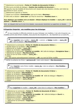  Sélectionner la commande « Fichier  Modèle de documents  Gérer ».
 OOo ouvre une boîte de dialogue « Gestion des modèles de document ».
A gauche, tous les modèles de documents sont classés dans des dossiers, à droite, sont listés les
documents en cours, ouverts.
 Sélectionner à gauche un dossier.
 Cliquer sur le bouton «Commandes» puis sur le menu «Nouveau».
 OOo crée un dossier « sans nom» qu'il faut le renommer « Modèles cours ».
Pour déplacer vos modèles vers un dossier : Glisser-déplacer le modèle « cours_HG » vers le
dossier « Modèles cours ».

N-B : en cliquant droit sur le nom d'un dossier, vous pouvez renommer ou supprimer un dossier.



6-Exporter-Importer vos modèles pour les échanger

    Si vous travaillez à différents endroits (ou pour échanger vos modèles), il est utile d'exporter vos
modèles comme des fichiers modèles. Vous pourrez les récupérer en les important sur un autre PC.



           Pour exporter notre modèle « cours_HG » comme un fichier modèle « cours_HG
         .ott » dans le dossier « Mes Documents ».

  Sélectionner la commande « Fichier     Modèle de documents Gérer ».
  Double-cliquer sur le dossier « Mes modèles ».
  Sélectionner le modèle « cours_HG ».
  Cliquer sur le bouton « Commandes ».
  Sélectionner la commande « Exporter un modèle »  boîte de dialogue « Enregistrer Sous ».
  Sélectionner le dossier « Mes Documents ».
  Saisir le nom du fichier modèle « cours_HG ».
  Valider.
 N-B : OOo ajoute automatiquement l'extension « .ott » au nom du fichier modèle.
 Vérifier la présence du fichier « parcours.ott » dans votre dossier « Mes documents ».


          Pour importer notre fichier modèle « cours_hg » dans la catégorie « Mes Modèles »
         de nos modèles.

  Sélectionner la commande « Fichier       Modèle de documents  Gérer ».
    Cliquer sur le dossier « Mes Modèles ».
    Cliquer sur le bouton « Commandes ».
    Sélectionner la commande « Importer un modèle » boîte de dialogue « Ouvrir ».
    Sélectionner le dossier « Mes Documents ».
    Sélectionner le fichier « cours_HG.ott »
    Valider




         Pour supprimer le modèle « cours_HG » placé dans la catégorie « Mes modèles ».

   Sélectionner la commande « Fichier       Modèle de documents  Gérer ».
     Cliquer sur le dossier « Mes Modèles ».
     Sélectionner la commande « Importer un modèle »  boîte de dialogue « Ouvrir ».
     Sélectionner le dossier « Mes Documents ».
     Sélectionner le fichier « cours_HG.ott »
     Cliquer sur le bouton « Commandes ».
      Sélectionner la commande « Supprimer ».
     Valider
 