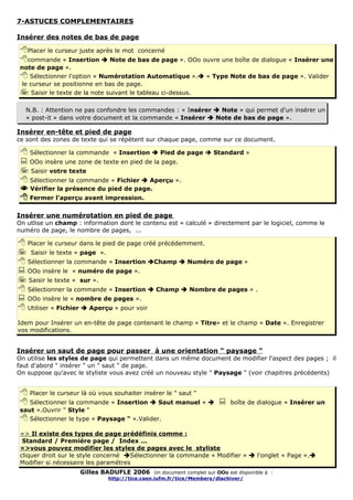 7-ASTUCES COMPLEMENTAIRES

Insérer des notes de bas de page

 Placer le curseur juste après le mot concerné
 commande « Insertion  Note de bas de page ». OOo ouvre une boîte de dialogue « Insérer une
 note de page ».
  Sélectionner l'option « Numérotation Automatique ». « Type Note de bas de page ». Valider
 le curseur se positionne en bas de page.
  Saisir le texte de la note suivant le tableau ci-dessus.

  N.B. : Attention ne pas confondre les commandes : « Insérer  Note » qui permet d'un insérer un
  « post-it » dans votre document et la commande « Insérer  Note de bas de page ».

Insérer en-tête et pied de page
ce sont des zones de texte qui se répètent sur chaque page, comme sur ce document.

  Sélectionner la commande « Insertion  Pied de page  Standard »
  OOo insère une zone de texte en pied de la page.
  Saisir votre texte
  Sélectionner la commande « Fichier  Aperçu ».
  Vérifier la présence du pied de page.
  Fermer l'aperçu avant impression.

Insérer une numérotation en pied de page
On utlise un champ : information dont le contenu est « calculé » directement par le logiciel, comme le
numéro de page, le nombre de pages, ...

 Placer le curseur dans le pied de page créé précédemment.
 Saisir le texte « page ».
 Sélectionner la commande « Insertion Champ  Numéro de page »
 OOo insère le « numéro de page ».
 Saisir le texte « sur ».
 Sélectionner la commande « Insertion  Champ  Nombre de pages » .
 OOo insère le « nombre de pages ».
 Utiliser « Fichier  Aperçu » pour voir
Idem pour Insérer un en-tête de page contenant le champ « Titre» et le champ « Date ». Enregistrer
vos modifications.


Insérer un saut de page pour passer à une orientation " paysage "
On utilise les styles de page qui permettent dans un même document de modifier l'aspect des pages ; il
faut d'abord " insérer " un " saut " de page.
On suppose qu'avec le styliste vous avez créé un nouveau style " Paysage " (voir chapitres précédents)


  Placer le curseur là où vous souhaiter insérer le " saut "
  Sélectionner la commande « Insertion  Saut manuel »                boîte de dialogue « Insérer un
 saut ».Ouvrir " Style "
  Sélectionner le type « Paysage " ».Valider.
 => Il existe des types de page prédéfinis comme :
  Standard / Première page / Index ...
 =>vous pouvez modifier les styles de pages avec le styliste
 cliquer droit sur le style concerné Sélectionner la commande « Modifier »  l'onglet « Page ».
 Modifier si nécessaire les paramètres
                    Gilles BADUFLE 2006 Un document complet sur OOo est disponible à :
                              http://tice.caen.iufm.fr/tice/Members/dlachiver/
 