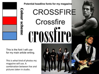 Potential headline fonts for my magazine CROSSFIRE Crossfire Colour scheme crossfire This is the font I will use for my main article writing. This is what kind of photos my magazine will use. A combination between live and pictures taken in studio.  