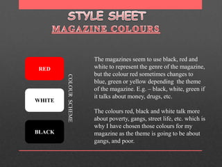 STYLE SHEET MAGAZINE COLOURS The magazines seem to use black, red and white to represent the genre of the magazine, but the colour red sometimes changes to blue, green or yellow depending  the theme of the magazine. E.g. – black, white, green if it talks about money, drugs, etc. The colours red, black and white talk more about poverty, gangs, street life, etc. which is why I have chosen those colours for my magazine as the theme is going to be about gangs, and poor. RED COLOUR  SCHEME WHITE BLACK 