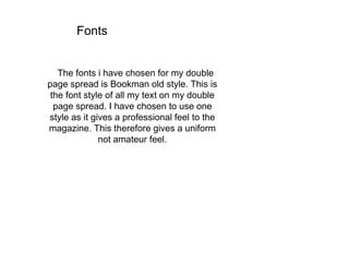 Fonts
The fonts i have chosen for my double
page spread is Bookman old style. This is
the font style of all my text on my double
page spread. I have chosen to use one
style as it gives a professional feel to the
magazine. This therefore gives a uniform
not amateur feel.
 