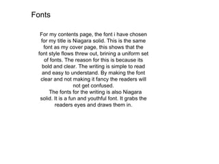 Fonts
For my contents page, the font i have chosen
for my title is Niagara solid. This is the same
font as my cover page, this shows that the
font style flows threw out, brining a uniform set
of fonts. The reason for this is because its
bold and clear. The writing is simple to read
and easy to understand. By making the font
clear and not making it fancy the readers will
not get confused.
The fonts for the writing is also Niagara
solid. It is a fun and youthful font. It grabs the
readers eyes and draws them in.
 