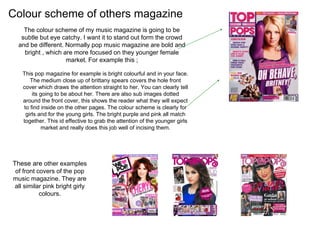 Colour scheme of others magazine
The colour scheme of my music magazine is going to be
subtle but eye catchy. I want it to stand out form the crowd
and be different. Normally pop music magazine are bold and
bright , which are more focused on they younger female
market. For example this ;
This pop magazine for example is bright colourful and in your face.
The medium close up of brittany spears covers the hole front
cover which draws the attention straight to her. You can clearly tell
its going to be about her. There are also sub images dotted
around the front cover, this shows the reader what they will expect
to find inside on the other pages. The colour scheme is clearly for
girls and for the young girls. The bright purple and pink all match
together. This id effective to grab the attention of the younger girls
market and really does this job well of incising them.
These are other examples
of front covers of the pop
music magazine. They are
all similar pink bright girly
colours.
 