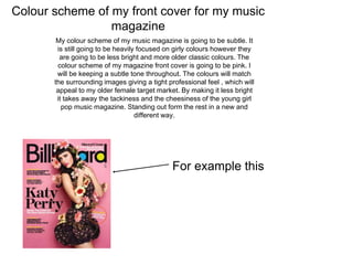 Colour scheme of my front cover for my music
magazine
My colour scheme of my music magazine is going to be subtle. It
is still going to be heavily focused on girly colours however they
are going to be less bright and more older classic colours. The
colour scheme of my magazine front cover is going to be pink. I
will be keeping a subtle tone throughout. The colours will match
the surrounding images giving a tight professional feel , which will
appeal to my older female target market. By making it less bright
it takes away the tackiness and the cheesiness of the young girl
pop music magazine. Standing out form the rest in a new and
different way.
For example this
 