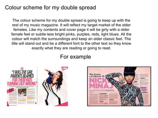 Colour scheme for my double spread
The colour scheme for my double spread is going to keep up with the
rest of my music magazine. It will reflect my target market of the older
females. Like my contents and cover page it will be girly with a older
female feel or subtle less bright pinks, purples, reds, light blues. All the
colour will match the surroundings and keep an older classic feel. The
title will stand out and be a different font to the other text so they know
exactly what they are reading or going to read.
For example
 