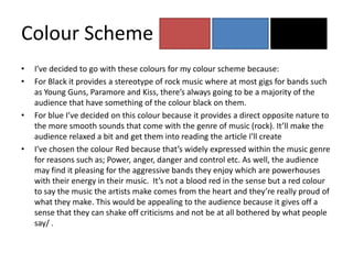 Colour Scheme
•   I’ve decided to go with these colours for my colour scheme because:
•   For Black it provides a stereotype of rock music where at most gigs for bands such
    as Young Guns, Paramore and Kiss, there’s always going to be a majority of the
    audience that have something of the colour black on them.
•   For blue I’ve decided on this colour because it provides a direct opposite nature to
    the more smooth sounds that come with the genre of music (rock). It’ll make the
    audience relaxed a bit and get them into reading the article I'll create
•   I’ve chosen the colour Red because that’s widely expressed within the music genre
    for reasons such as; Power, anger, danger and control etc. As well, the audience
    may find it pleasing for the aggressive bands they enjoy which are powerhouses
    with their energy in their music. It’s not a blood red in the sense but a red colour
    to say the music the artists make comes from the heart and they’re really proud of
    what they make. This would be appealing to the audience because it gives off a
    sense that they can shake off criticisms and not be at all bothered by what people
    say/ .
 