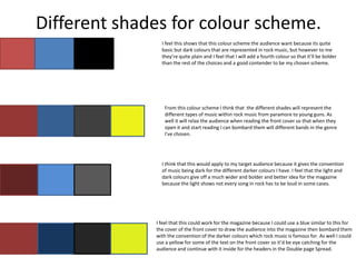 Different shades for colour scheme.
                I feel this shows that this colour scheme the audience want because its quite
                basic but dark colours that are represented in rock music, but however to me
                they’re quite plain and I feel that I will add a fourth colour so that it’ll be bolder
                than the rest of the choices and a good contender to be my chosen scheme.




                 From this colour scheme I think that the different shades will represent the
                 different types of music within rock music from paramore to young guns. As
                 well it will relax the audience when reading the front cover so that when they
                 open it and start reading I can bombard them will different bands in the genre
                 I've chosen.




                I think that this would apply to my target audience because it gives the convention
                of music being dark for the different darker colours I have. I feel that the light and
                dark colours give off a much wider and bolder and better idea for the magazine
                because the light shows not every song in rock has to be loud in some cases.




              I feel that this could work for the magazine because I could use a blue similar to this for
              the cover of the front cover to draw the audience into the magazine then bombard them
              with the convention of the darker colours which rock music is famous for. As well I could
              use a yellow for some of the text on the front cover so it’d be eye catching for the
              audience and continue with it inside for the headers in the Double page Spread.
 