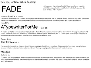 Potential fonts for article headings
                                                                      I did have more than 1 choice for all of these items for my magazine


 FADE                                                                 but I felt these stood out the most for their individual reasons so they
                                                                      could stand out in the magazine



Masthead: True Lie s size 60
I decided on this font because it has the wearing away effect that some magazines use, for example, kerrang, rocksound big cheese to represent
the fact rock is a very large and broad genre with mainstream bands but also on the underground scene which many people enjoy.
Headers

ATypewriterForMe                                                   Size 36
I'll use this for the header because I want to capture the effect of rock music being timeless. By this I mean that it’s always going to be around.
There’s been many bands and there always will be. I think this font captures the meaning that it’s a broad genre where people will always be
inspired by the music they listen to from the artists or bands that create the music.

Cover lines
The X-Files size 14
The reason ill choose this for the cover lines is because it’s a big and bold font. It introduces the bands on the front cover to emphasise the
bands to make them stick out to the audience and make them eye popping so that the readers will see their names.

Main text
Euphemia size 11
I’ll use this font because it gives the audience a very relaxed feel the magazine. I want the readers to read the article over to let them know that
this is our magazine by having one font throughout the magazine which gives the tone of that this is a music lovers magazine and we know what
we’re talking about.
 