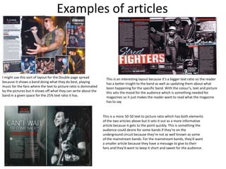 Examples of articles



I might use this sort of layout for the Double page spread          This is an interesting layout because it’s a bigger text ratio so the reader
because it shows a band doing what they do best, playing            has a better insight to the band as well as updating them about what
music for the fans where the text to picture ratio is dominated     been happening for the specific band. With the colour’s, text and picture
by the pictures but it shows off what they can write about the      this sets the mood for the audience which is something needed for
band in a given space for the 25% text ratio it has.                magazines so it just makes the reader want to read what the magazine
                                                                    has to say


                                                                  This is a more 50-50 text to picture ratio which has both elements
                                                                  of the two articles above but it sets it out as a more informative
                                                                  article because it gets to the point quickly. This is something the
                                                                  audience could desire for some bands if they’re on the
                                                                  underground circuit because they’re not as well known as some
                                                                  of the mainstream bands. For the mainstream bands, they’d want
                                                                  a smaller article because they have a message to give to their
                                                                  fans and they’d want to keep it short and sweet for the audience.
 