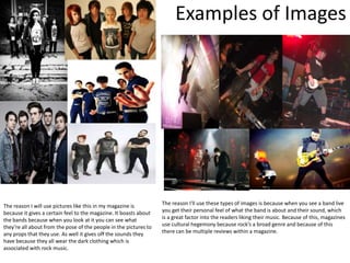 Examples of Images




The reason I will use pictures like this in my magazine is         The reason I'll use these types of images is because when you see a band live
because it gives a certain feel to the magazine. It boasts about   you get their personal feel of what the band is about and their sound, which
the bands because when you look at it you can see what             is a great factor into the readers liking their music. Because of this, magazines
they’re all about from the pose of the people in the pictures to   use cultural hegemony because rock’s a broad genre and because of this
any props that they use. As well it gives off the sounds they      there can be multiple reviews within a magazine.
have because they all wear the dark clothing which is
associated with rock music.
 