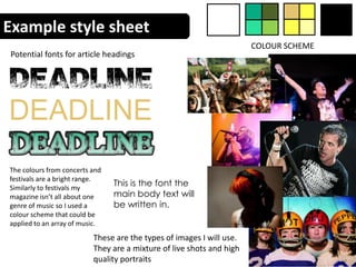 Example style sheet
                                                                      COLOUR SCHEME
Potential fonts for article headings




DEADLINE
The colours from concerts and
festivals are a bright range.
Similarly to festivals my
                                This is the font the
magazine isn’t all about one    main body text will
genre of music so I used a      be written in.
colour scheme that could be
applied to an array of music.
                          These are the types of images I will use.
                          They are a mixture of live shots and high
                          quality portraits
 