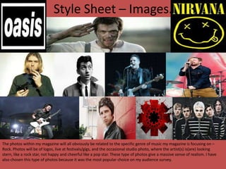 Style Sheet – Images.

The photos within my magazine will all obviously be related to the specific genre of music my magazine is focusing on –
Rock. Photos will be of logos, live at festivals/gigs, and the occasional studio photo, where the artist(s) is(are) looking
stern, like a rock star, not happy and cheerful like a pop star. These type of photos give a massive sense of realism. I have
also chosen this type of photos because it was the most popular choice on my audience survey.

 