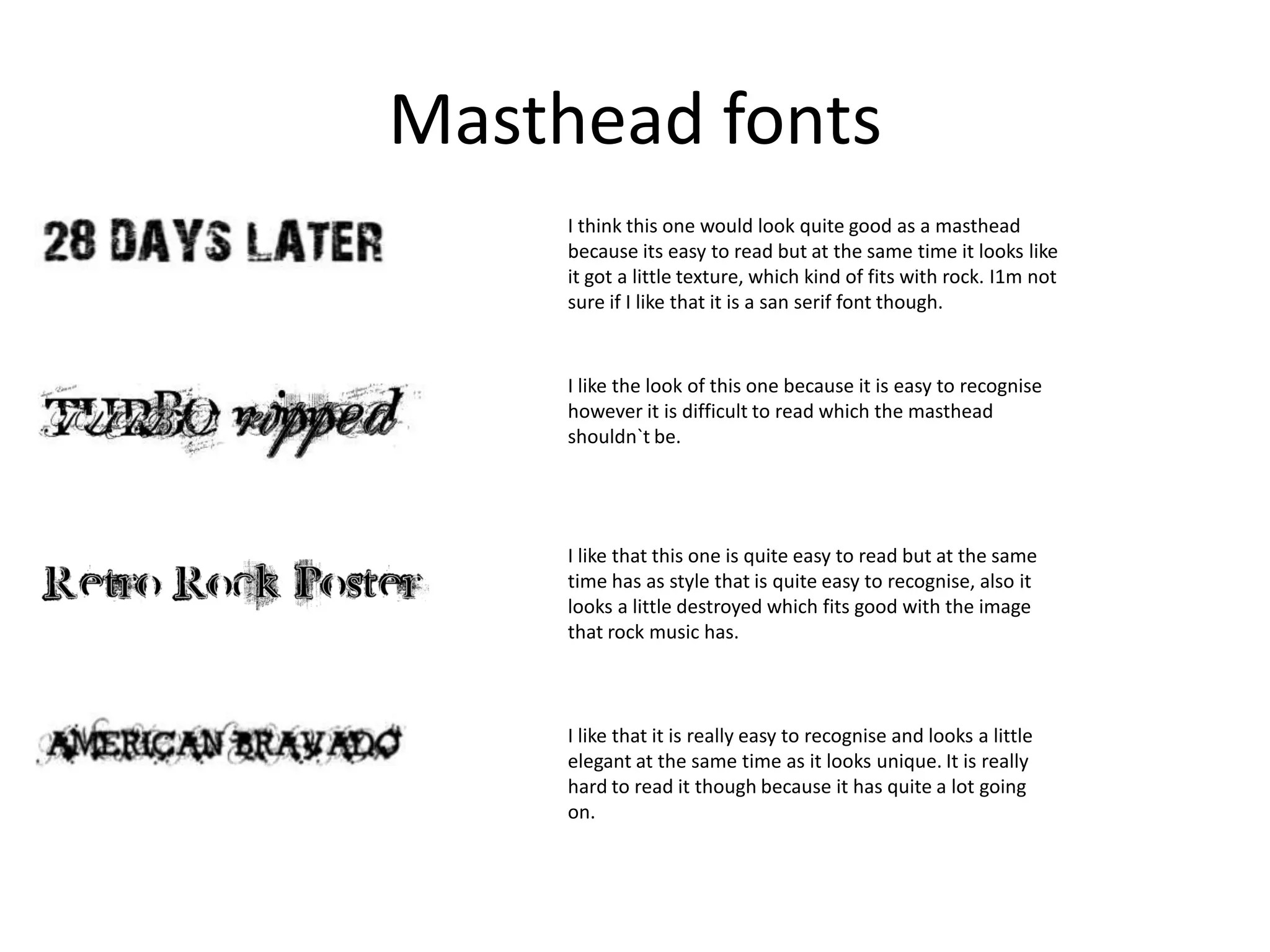 Masthead fonts
I think this one would look quite good as a masthead
because its easy to read but at the same time it looks like
it got a little texture, which kind of fits with rock. I1m not
sure if I like that it is a san serif font though.

I like the look of this one because it is easy to recognise
however it is difficult to read which the masthead
shouldn`t be.

I like that this one is quite easy to read but at the same
time has as style that is quite easy to recognise, also it
looks a little destroyed which fits good with the image
that rock music has.

I like that it is really easy to recognise and looks a little
elegant at the same time as it looks unique. It is really
hard to read it though because it has quite a lot going
on.

 
