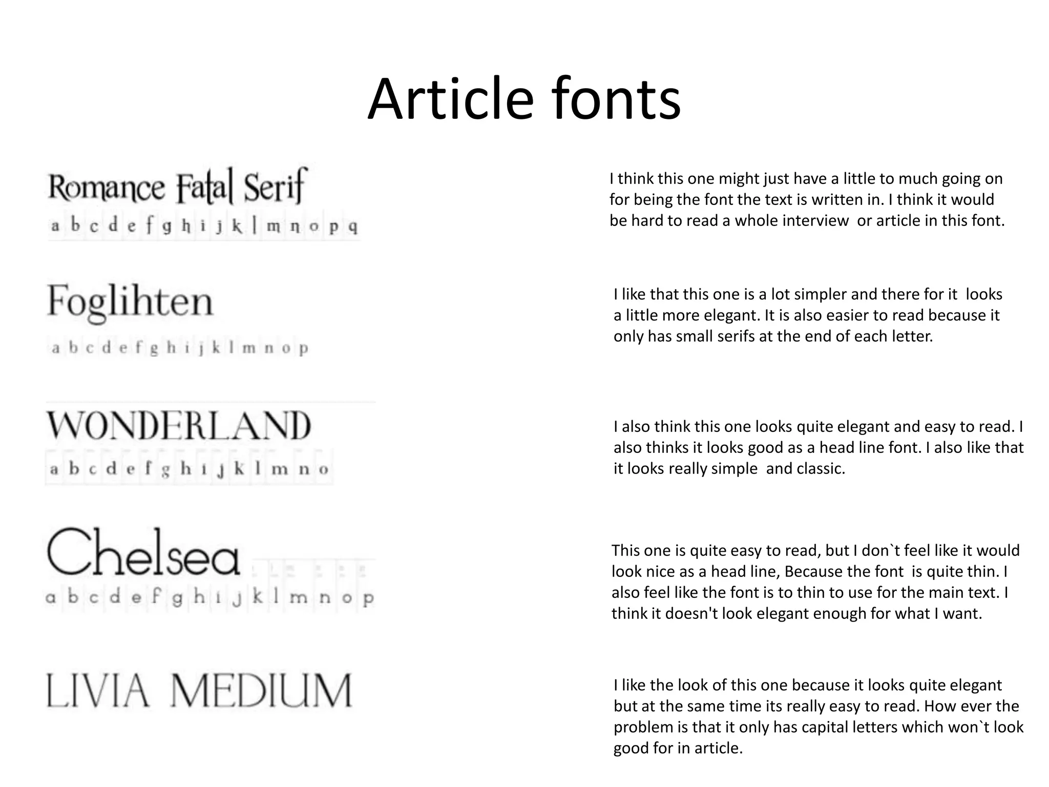 Article fonts
I think this one might just have a little to much going on
for being the font the text is written in. I think it would
be hard to read a whole interview or article in this font.

I like that this one is a lot simpler and there for it looks
a little more elegant. It is also easier to read because it
only has small serifs at the end of each letter.

I also think this one looks quite elegant and easy to read. I
also thinks it looks good as a head line font. I also like that
it looks really simple and classic.

This one is quite easy to read, but I don`t feel like it would
look nice as a head line, Because the font is quite thin. I
also feel like the font is to thin to use for the main text. I
think it doesn't look elegant enough for what I want.

I like the look of this one because it looks quite elegant
but at the same time its really easy to read. How ever the
problem is that it only has capital letters which won`t look
good for in article.

 
