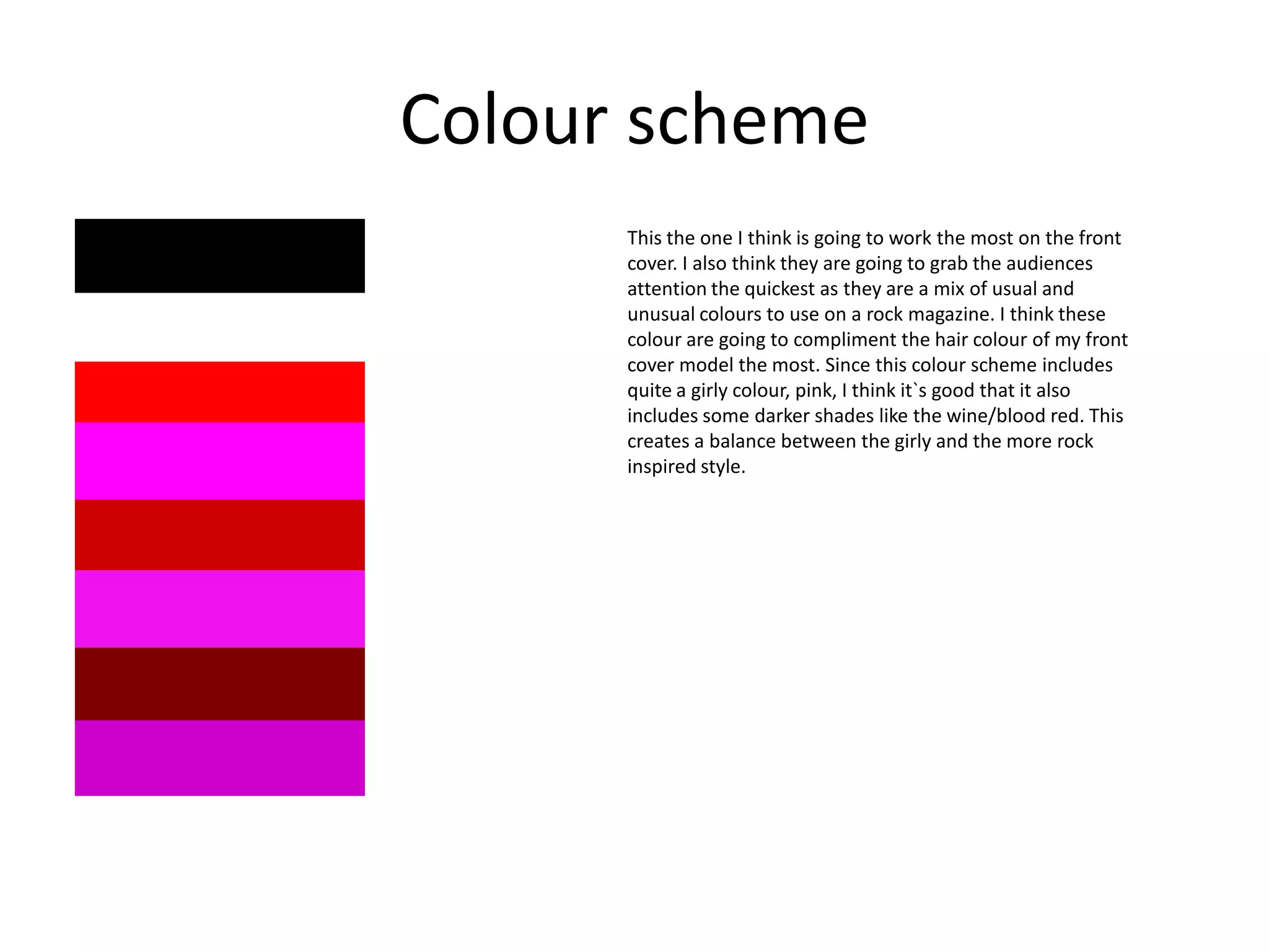 Colour scheme
This the one I think is going to work the most on the front
cover. I also think they are going to grab the audiences
attention the quickest as they are a mix of usual and
unusual colours to use on a rock magazine. I think these
colour are going to compliment the hair colour of my front
cover model the most. Since this colour scheme includes
quite a girly colour, pink, I think it`s good that it also
includes some darker shades like the wine/blood red. This
creates a balance between the girly and the more rock
inspired style.

 