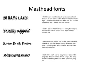 Masthead fonts
I think this one would look quite good as a masthead
because its easy to read but at the same time it looks like
it got a little texture, which kind of fits with rock. I1m not
sure if I like that it is a san serif font though.

I like the look of this one because it is easy to recognise
however it is difficult to read which the masthead
shouldn`t be.

I like that this one is quite easy to read but at the same
time has as style that is quite easy to recognise, also it
looks a little destroyed which fits good with the image
that rock music has.

I like that it is really easy to recognise and looks a little
elegant at the same time as it looks unique. It is really
hard to read it though because it has quite a lot going
on.

 