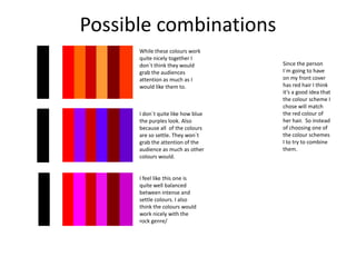 Possible combinations
While these colours work
quite nicely together I
don`t think they would
grab the audiences
attention as much as I
would like them to.

I don`t quite like how blue
the purples look. Also
because all of the colours
are so settle. They won`t
grab the attention of the
audience as much as other
colours would.

I feel like this one is
quite well balanced
between intense and
settle colours. I also
think the colours would
work nicely with the
rock genre/

Since the person
I`m going to have
on my front cover
has red hair I think
it’s a good idea that
the colour scheme I
chose will match
the red colour of
her hair. So instead
of choosing one of
the colour schemes
I to try to combine
them.

 