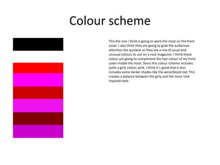 Colour scheme
This the one I think is going to work the most on the front
cover. I also think they are going to grab the audiences
attention the quickest as they are a mix of usual and
unusual colours to use on a rock magazine. I think these
colour are going to compliment the hair colour of my front
cover model the most. Since this colour scheme includes
quite a girly colour, pink, I think it`s good that it also
includes some darker shades like the wine/blood red. This
creates a balance between the girly and the more rock
inspired style.

 