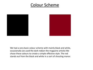 Colour Scheme
We had a very basic colour scheme with mainly black and white,
occasionally we used the dark red(on the magazine article) We
chose these colours to create a simple effective style. The red
stands out from the black and white in a sort of shouting manor.
 