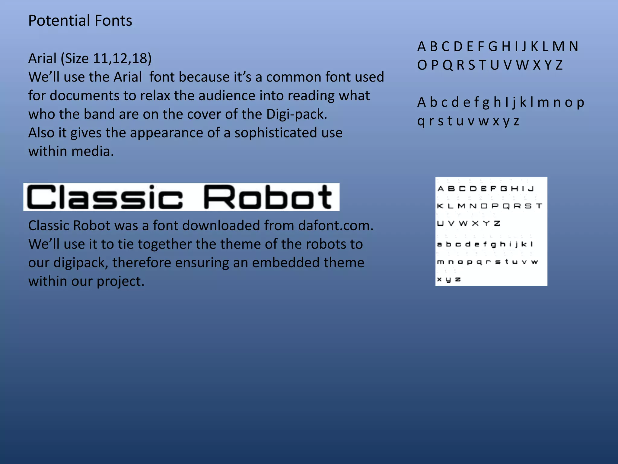 Potential Fonts
Arial (Size 11,12,18)
We’ll use the Arial font because it’s a common font used
for documents to relax the audience into reading what
who the band are on the cover of the Digi-pack.
Also it gives the appearance of a sophisticated use
within media.
Classic Robot was a font downloaded from dafont.com.
We’ll use it to tie together the theme of the robots to
our digipack, therefore ensuring an embedded theme
within our project.
A B C D E F G H I J K L M N
O P Q R S T U V W X Y Z
A b c d e f g h I j k l m n o p
q r s t u v w x y z
 