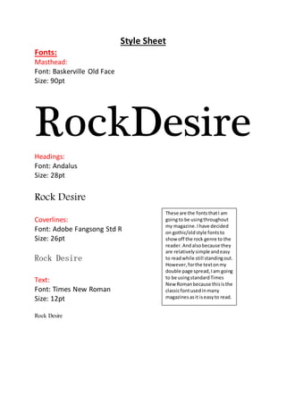 Style Sheet
Fonts:
Masthead:
Font: Baskerville Old Face
Size: 90pt
RockDesire
Headings:
Font: Andalus
Size: 28pt
Rock Desire
Coverlines:
Font: Adobe Fangsong Std R
Size: 26pt
Rock Desire
Text:
Font: Times New Roman
Size: 12pt
Rock Desire
These are the fontsthatI am
goingto be usingthroughout
my magazine.Ihave decided
on gothic/oldstyle fontsto
show off the rock genre to the
reader.Andalsobecause they
are relativelysimple andeasy
to readwhile still standingout.
However,forthe textonmy
double page spread,Iam going
to be usingstandardTimes
New Romanbecause thisisthe
classicfontusedinmany
magazinesasit iseasyto read.
 