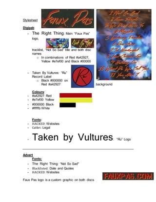 Stylesheet
Digipak:
- The Right Thing: Main “Faux Pas”
logo,
tracklist, “Not So Sad” title and both disc
names
o In combinations of Red #a42927,
Yellow #e7ef00 and Black #00000
- Taken By Vultures: “Ru”
Record Label
o Black #000000 on
Red #a42927 background
Colours:
- #a42927 Red
- #e7ef00 Yellow
- #000000 Black
- #fffffb White
Fonts:
- HACKED: Websites
- Calibri: Legal
- Taken by Vultures: “Ru” Logo
Advert
Fonts:
- The Right Thing: “Not So Sad"
- Blacklisted: Date and Quotes
- HACKED: Websites
Faux Pas logo is a custom graphic on both discs
 