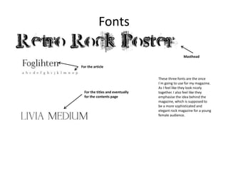 Fonts
Masthead
For the article

For the titles and eventually
for the contents page

These three fonts are the once
I`m going to use for my magazine.
As I feel like they look nicely
together. I also feel like they
emphasise the idea behind the
magazine, which is supposed to
be a more sophisticated and
elegant rock magazine for a young
female audience.

 