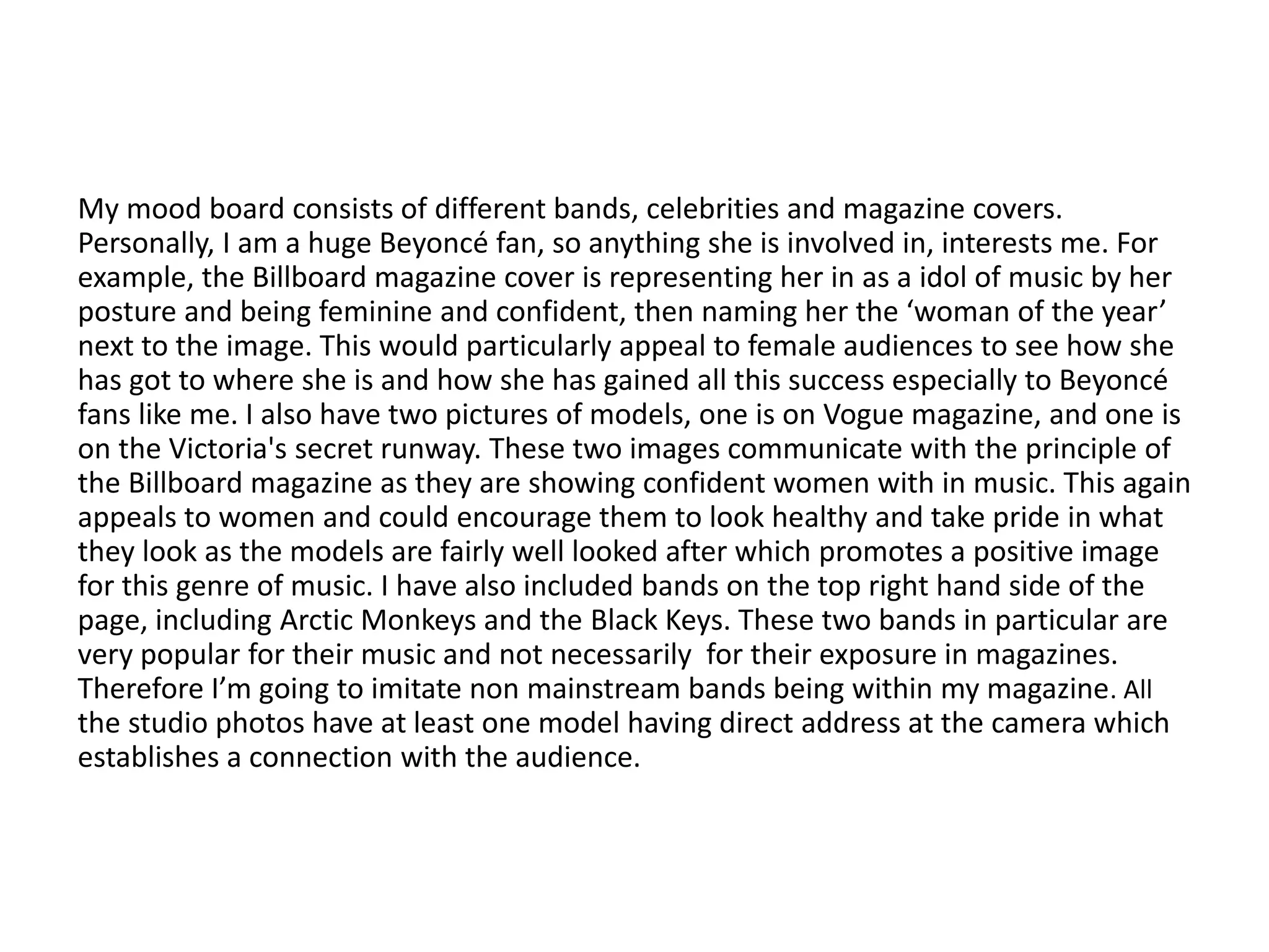 My mood board consists of different bands, celebrities and magazine covers.
Personally, I am a huge Beyoncé fan, so anything she is involved in, interests me. For
example, the Billboard magazine cover is representing her in as a idol of music by her
posture and being feminine and confident, then naming her the ‘woman of the year’
next to the image. This would particularly appeal to female audiences to see how she
has got to where she is and how she has gained all this success especially to Beyoncé
fans like me. I also have two pictures of models, one is on Vogue magazine, and one is
on the Victoria's secret runway. These two images communicate with the principle of
the Billboard magazine as they are showing confident women with in music. This again
appeals to women and could encourage them to look healthy and take pride in what
they look as the models are fairly well looked after which promotes a positive image
for this genre of music. I have also included bands on the top right hand side of the
page, including Arctic Monkeys and the Black Keys. These two bands in particular are
very popular for their music and not necessarily for their exposure in magazines.
Therefore I’m going to imitate non mainstream bands being within my magazine. All
the studio photos have at least one model having direct address at the camera which
establishes a connection with the audience.
 