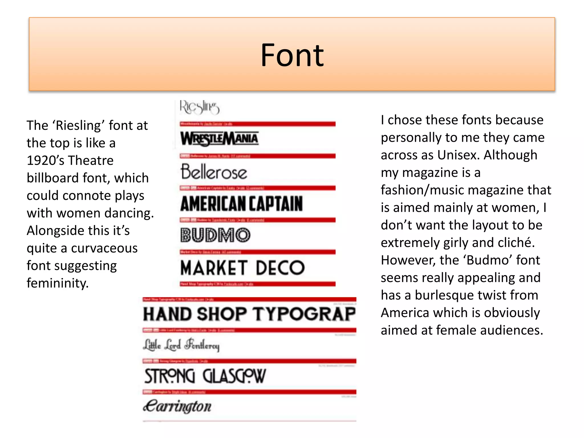 Font
I chose these fonts because
personally to me they came
across as Unisex. Although
my magazine is a
fashion/music magazine that
is aimed mainly at women, I
don’t want the layout to be
extremely girly and cliché.
However, the ‘Budmo’ font
seems really appealing and
has a burlesque twist from
America which is obviously
aimed at female audiences.
The ‘Riesling’ font at
the top is like a
1920’s Theatre
billboard font, which
could connote plays
with women dancing.
Alongside this it’s
quite a curvaceous
font suggesting
femininity.
 