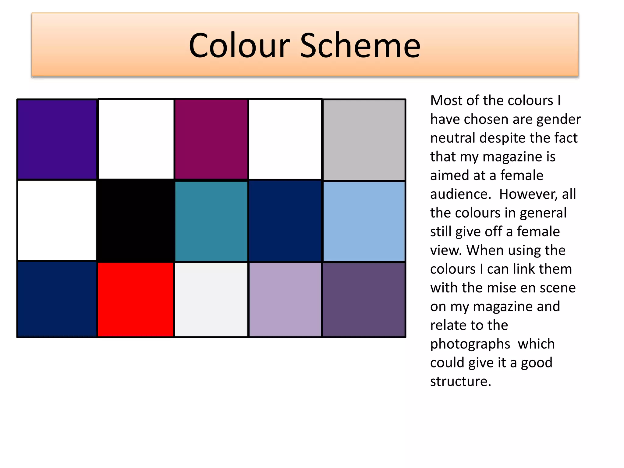Colour Scheme
Most of the colours I
have chosen are gender
neutral despite the fact
that my magazine is
aimed at a female
audience. However, all
the colours in general
still give off a female
view. When using the
colours I can link them
with the mise en scene
on my magazine and
relate to the
photographs which
could give it a good
structure.
 