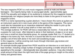 Pitch The new magazine PICK! is a rock music magazine aimed at male and female teenagers – the majority being male- to young aged adults;  approximately ages 16-25.The sexuality and religion of my audience is irrelevant for this magazine however stereotypically non religious people are more likely to listen to the genre of music this magazine covers. PICK! is a name representing a guitar plectrum. I have chosen this name as guitars are an instrument used a lot in rock music which is the genre of this magazine. This name could also be interpreted as an imperative statement telling the reader to pick up the magazine; whether it be off a shop shelf or in their own home.  The average audience  for PICK! will have a reasonably low income – if one at all- have a passion for rock music  often listened to alone in their bedroom, at gigs or on an ipod and have a small but close friendship group. An average reader Rob, is a 17 student at a college in his home city York. He lives in a council flat with his mum and step dad and spends a lot of time both alone in his room and socialising at gigs. In this magazine, i will be covering rock music through interviews, gig reviews and general news on the artists. An example double page spread from PICK! would be an interview on a rock band or lead member, including a large number of images surrounding a smaller amount of text appealing to the younger – stereotypically less educated- audience. I may also include a small amount of text down the right hand side of the page giving an insight on the artist’s history and general news. 