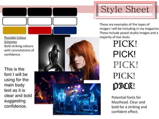 Style Sheet Possible Colour Schemes Bold striking colours with connotations of confidence. These are examples of the types of images I will be including in my magazine. These include posed studio images and a majority of live shots. This is the font I will be using for the main body text as it is clear and bold suggesting confidence. PICK! PICK! PICK! PICK! PICK! Potential fonts for Masthead. Clear and bold for a striking and confident effect. 