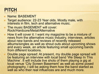 PITCH
   Name: BASEMENT
   Target audience: 22-23 Year olds. Mostly male, with
    interests in film, tech and alternative music.
   The music BASEMENT will cover:
    Rock/Hardcore/Metal/Alternative
   How it will cover it: I want my magazine to be a mixture of
    news from the alternative music industry, interviews, articles
    about new bands and reviews of recently released
    albums/singles as well as shout outs about upcoming shows
    and every week, an article featuring small upcoming bands
    from different locations.
   Double page spread: At present, my double page spread will
    be featuring an interview with local band ‘We Sleep In This
    Machine’. It will include live shots of them playing a gig at
    local venue ‘City Screen Basement’ as well as some posed
    photography. I will be asking them how the band started as
    well as who their real influences are and much more.
 