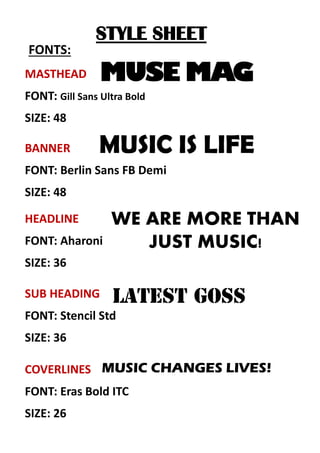 STYLE SHEET
FONTS:
MASTHEAD
FONT: Gill Sans Ultra Bold
SIZE: 48
SUB HEADING
FONT: Stencil Std
SIZE: 36
COVERLINES
FONT: Eras Bold ITC
SIZE: 26
HEADLINE
FONT: Aharoni
SIZE: 36
BANNER
FONT: Berlin Sans FB Demi
SIZE: 48
MUSE MAG
MUSIC IS LIFE
WE ARE MORE THAN
JUST MUSIC!
MUSIC CHANGES LIVES!
 