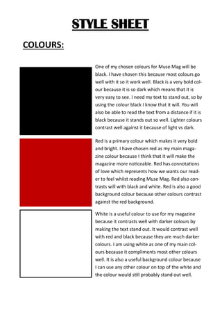 STYLE SHEET
COLOURS:
One of my chosen colours for Muse Mag will be
black. I have chosen this because most colours go
well with it so it work well. Black is a very bold col-
our because it is so dark which means that it is
very easy to see. I need my text to stand out, so by
using the colour black I know that it will. You will
also be able to read the text from a distance if it is
black because it stands out so well. Lighter colours
contrast well against it because of light vs dark.
Red is a primary colour which makes it very bold
and bright. I have chosen red as my main maga-
zine colour because I think that it will make the
magazine more noticeable. Red has connotations
of love which represents how we wants our read-
er to feel whilst reading Muse Mag. Red also con-
trasts will with black and white. Red is also a good
background colour because other colours contrast
against the red background.
White is a useful colour to use for my magazine
because it contrasts well with darker colours by
making the text stand out. It would contrast well
with red and black because they are much darker
colours. I am using white as one of my main col-
ours because it compliments most other colours
well. It is also a useful background colour because
I can use any other colour on top of the white and
the colour would still probably stand out well.
 