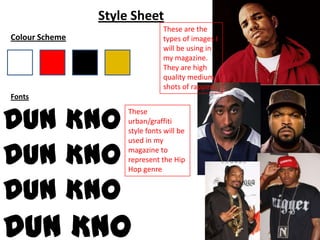 Style Sheet
                                These are the
Colour Scheme                   types of images I
                                will be using in
                                my magazine.
                                They are high
                                quality medium
                                shots of rappers.
Fonts


Dun Kno
                     These
                     urban/graffiti
                     style fonts will be


Dun Kno
                     used in my
                     magazine to
                     represent the Hip
                     Hop genre


Dun Kno
Dun Kno
 