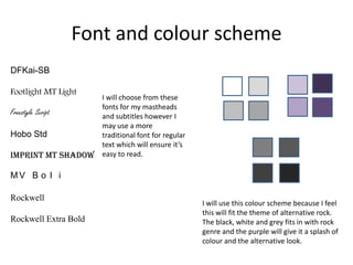 Font and colour scheme
DFKai-SB
Footlight MT Light
Freestyle Script
Hobo Std
Imprint MT Shadow

I will choose from these
fonts for my mastheads
and subtitles however I
may use a more
traditional font for regular
text which will ensure it’s
easy to read.

MV B o l i
Rockwell

Rockwell Extra Bold

I will use this colour scheme because I feel
this will fit the theme of alternative rock.
The black, white and grey fits in with rock
genre and the purple will give it a splash of
colour and the alternative look.

 
