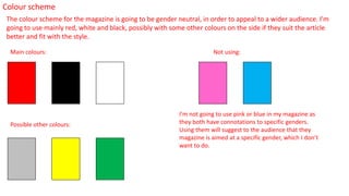 Colour scheme
The colour scheme for the magazine is going to be gender neutral, in order to appeal to a wider audience. I’m
going to use mainly red, white and black, possibly with some other colours on the side if they suit the article
better and fit with the style.
Main colours:
Possible other colours:
Not using:
I’m not going to use pink or blue in my magazine as
they both have connotations to specific genders.
Using them will suggest to the audience that they
magazine is aimed at a specific gender, which I don’t
want to do.
 