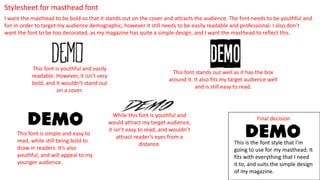 Stylesheet for masthead font
I want the masthead to be bold so that it stands out on the cover and attracts the audience. The font needs to be youthful and
fun in order to target my audience demographic, however it still needs to be easily readable and professional. I also don’t
want the font to be too decorated, as my magazine has quite a simple design, and I want the masthead to reflect this.
This font is youthful and easily
readable. However, it isn’t very
bold, and it wouldn’t stand out
on a cover.
This font stands out well as it has the box
around it. It also fits my target audience well
and is still easy to read.
While this font is youthful and
would attract my target audience,
it isn’t easy to read, and wouldn’t
attract reader’s eyes from a
distance.
This font is simple and easy to
read, while still being bold to
draw in readers. It’s also
youthful, and will appeal to my
younger audience.
Final decision
This is the font style that I’m
going to use for my masthead. It
fits with everything that I need
it to, and suits the simple design
of my magazine.
 
