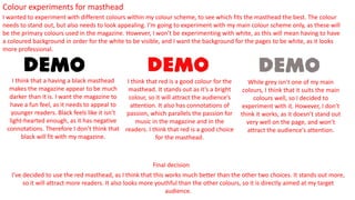 Colour experiments for masthead
I wanted to experiment with different colours within my colour scheme, to see which fits the masthead the best. The colour
needs to stand out, but also needs to look appealing. I’m going to experiment with my main colour scheme only, as these will
be the primary colours used in the magazine. However, I won’t be experimenting with white, as this will mean having to have
a coloured background in order for the white to be visible, and I want the background for the pages to be white, as it looks
more professional.
I think that a having a black masthead
makes the magazine appear to be much
darker than it is. I want the magazine to
have a fun feel, as it needs to appeal to
younger readers. Black feels like it isn’t
light-hearted enough, as it has negative
connotations. Therefore I don’t think that
black will fit with my magazine.
I think that red is a good colour for the
masthead. It stands out as it’s a bright
colour, so it will attract the audience’s
attention. It also has connotations of
passion, which parallels the passion for
music in the magazine and in the
readers. I think that red is a good choice
for the masthead.
While grey isn’t one of my main
colours, I think that it suits the main
colours well, so I decided to
experiment with it. However, I don’t
think it works, as it doesn’t stand out
very well on the page, and won’t
attract the audience’s attention.
I’ve decided to use the red masthead, as I think that this works much better than the other two choices. It stands out more,
so it will attract more readers. It also looks more youthful than the other colours, so it is directly aimed at my target
audience.
Final decision
 