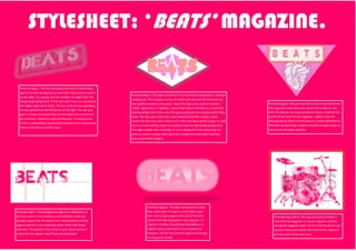 STYLESHEET: ‘BEATS’ MAGAZINE.
Potential logo 1: The font used gives the letters more impact
against the pink backgound as each letter has a repeat outline
3x per letter. It’s angular and has straight cut edges that ‘cut’
the glowing background. It links well with music as it connotes
the ridges engraved in vinyls. The two contrasts are appealing
as they add texture and dimension to the logo. The soft pink
glow is meant to emulate that of neon lights found at the tar-
get audience’s favourite clubs and festivals. To improve this
further in photoshop I would make the glow more luminescent
and put the letters in better focus.
Potential logo 2: This logo is the first of the one’s that incorporate a pictured
background. The triangles in pink and white add stlye and the diamond out-
line signifies opulence and power. Again this logo uses a glow as it gives a
‘softer’ appearance. In lighting , natural light depicts females as as kind and
alluring beings and so the use of the glow associates my company with those
traits. The title uses a futuristic, block lettered font that is dense, which
makes the title have more impact as it is the main focus of the image. As well
as it is in a contrasting colour to stand out from the distracting background.
This logo is better than ‘mixmag’ or ‘Q’ as explained it has many other as-
pects to make it unique other than just a simple font and colour like they
have used in their designs.
Potential logo 3: The pictured heart aims to represent how
my magazine is one that cares about their audience, the
title, the passion my audience has for music, as well as the
extent of the need for my magazine– without it its life
threatening for them!! As the picture is rather detailed the
title font has been kept simple so overall my logo is easy to
process by my target audience.
Potential logo 4: The backgound image as an alternative to
the one used in 3. Its simplicity is still effective as the eye
wonders away from the text to see it extend almost off the
page as well as it is in a separate colour which also draws
attention. The gradient from white to pink works well as it
makes the text appear more fluid and predictable.
Potential logog 5: This logo incorporates a shaw-
dow underneath it to give it more depth, pres-
ence and a stance against the rest of the infor-
mation that’ll be displayed in my magazine. To
improve it further I would have the letters in a
brighter pink so that they’re more prominent.
However I do like that the title appears as though
its rising from smoke.
Potential logo idea 6: This logo particularly makes it
clear that my magazine is a music magazine without
seeing the magazine itself. The fact that the drums are
painted reflects the artistic elements of the magazine
and the union of art and music.
 