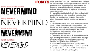 Font 1: Depressionist 3 Revisited
Font 2: Underworld
Font 3: Channel Tuning
Font 4: Shank Font
FONTS There were many fonts that I considered when trying to
decide on the style of my magazine. I wanted the font to
go well with the edgy design so it would fit with and
reflect the type of music featured. I needed to make
sure that the fonts I chose to use in the final product
would be suitable.
1. I wanted the font to look slightly distressed so that it
would relate to the retro style of the magazine; this
font fits the style I wanted, however, the rounded
edges didn't give it the bold impact that I wanted to
create.
2. The underworld font looks more classic which again
doesn't create the impact that I wanted. I didn't feel
like the thin lettering would stand out enough against
a buy cover and I also felt as though it was a little
boring and not unique enough for the type of
magazine I wanted to create.
3. I considered this font due to its different and unique
style. Creating brand identity is important for making a
successful magazine and I thought this would be
different enough to make it memorable.
4. This font has an edgy look which would suit the
magazine, however, I decided not to use it as I wanted
the font to be bold and clear and I feared that some
readers would not find this style legible.
 